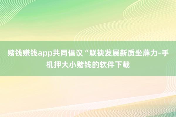 赌钱赚钱app共同倡议“联袂发展新质坐蓐力-手机押大小赌钱的软件下载
