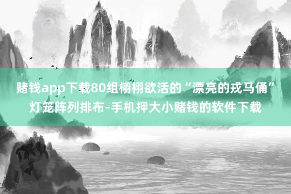 赌钱app下载80组栩栩欲活的“漂亮的戎马俑”灯笼阵列排布-手机押大小赌钱的软件下载