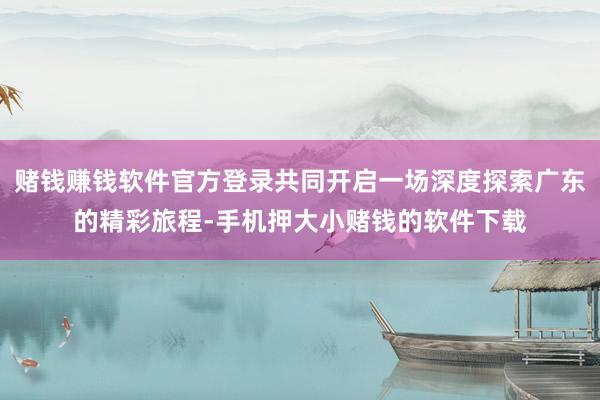 赌钱赚钱软件官方登录共同开启一场深度探索广东的精彩旅程-手机押大小赌钱的软件下载