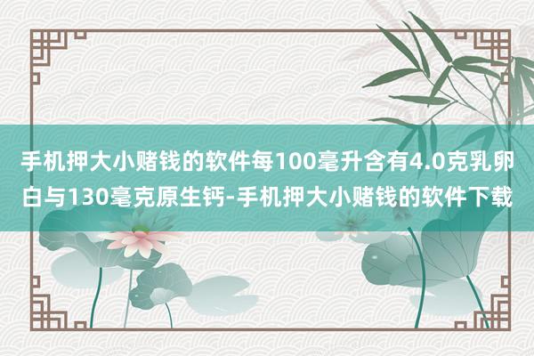 手机押大小赌钱的软件每100毫升含有4.0克乳卵白与130毫克原生钙-手机押大小赌钱的软件下载