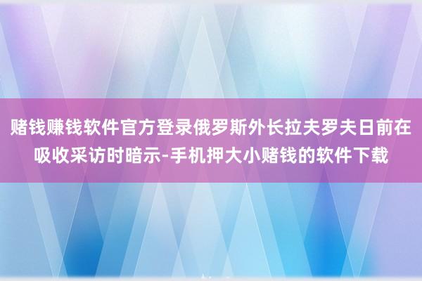 赌钱赚钱软件官方登录俄罗斯外长拉夫罗夫日前在吸收采访时暗示-手机押大小赌钱的软件下载