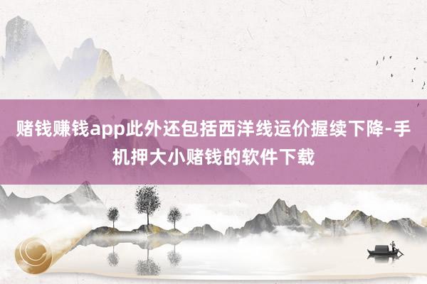 赌钱赚钱app此外还包括西洋线运价握续下降-手机押大小赌钱的软件下载