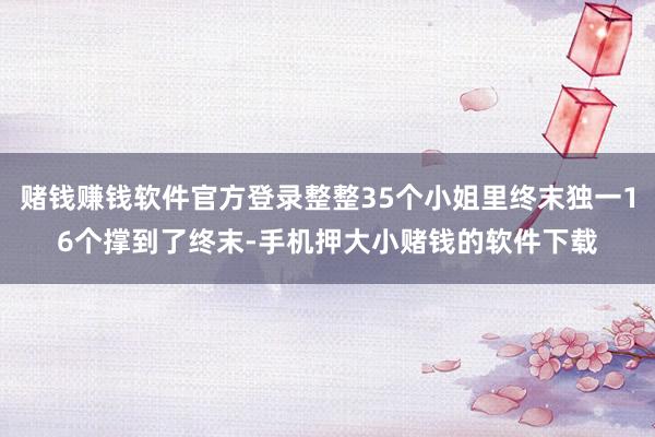 赌钱赚钱软件官方登录整整35个小姐里终末独一16个撑到了终末-手机押大小赌钱的软件下载