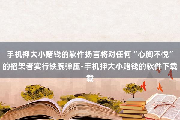 手机押大小赌钱的软件扬言将对任何“心胸不悦”的招架者实行铁腕弹压-手机押大小赌钱的软件下载