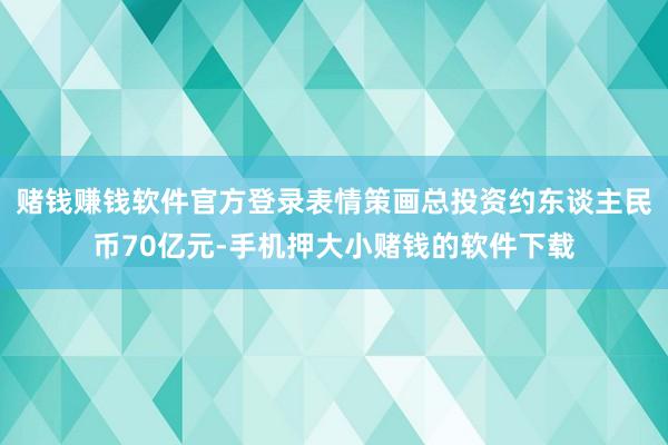 赌钱赚钱软件官方登录表情策画总投资约东谈主民币70亿元-手机押大小赌钱的软件下载