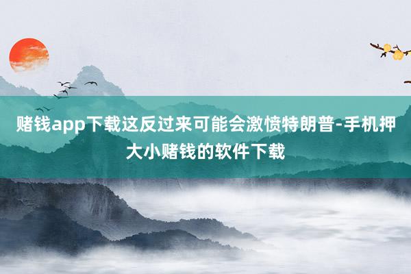赌钱app下载这反过来可能会激愤特朗普-手机押大小赌钱的软件下载