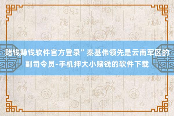 赌钱赚钱软件官方登录”秦基伟领先是云南军区的副司令员-手机押大小赌钱的软件下载