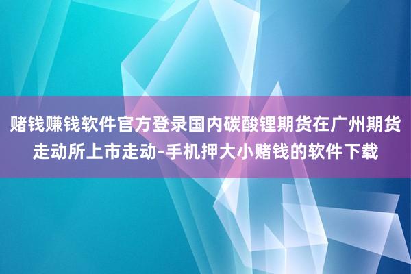 赌钱赚钱软件官方登录国内碳酸锂期货在广州期货走动所上市走动-手机押大小赌钱的软件下载