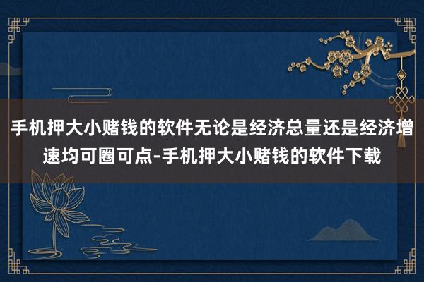 手机押大小赌钱的软件无论是经济总量还是经济增速均可圈可点-手机押大小赌钱的软件下载