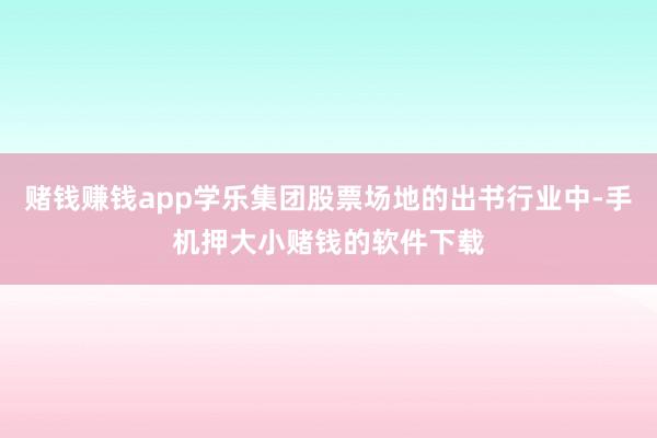 赌钱赚钱app学乐集团股票场地的出书行业中-手机押大小赌钱的软件下载