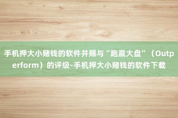 手机押大小赌钱的软件并赐与“跑赢大盘”（Outperform）的评级-手机押大小赌钱的软件下载