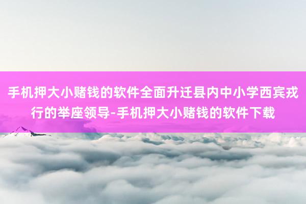 手机押大小赌钱的软件全面升迁县内中小学西宾戎行的举座领导-手机押大小赌钱的软件下载