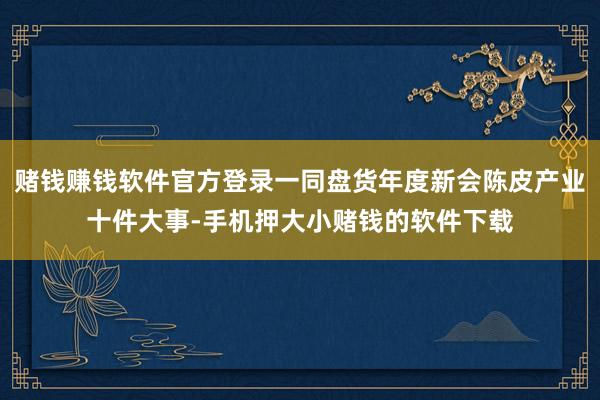 赌钱赚钱软件官方登录一同盘货年度新会陈皮产业十件大事-手机押大小赌钱的软件下载