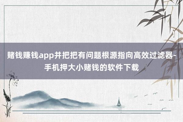 赌钱赚钱app并把把有问题根源指向高效过滤器-手机押大小赌钱的软件下载