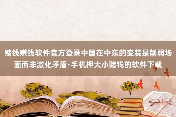 赌钱赚钱软件官方登录中国在中东的变装是削弱场面而非激化矛盾-手机押大小赌钱的软件下载