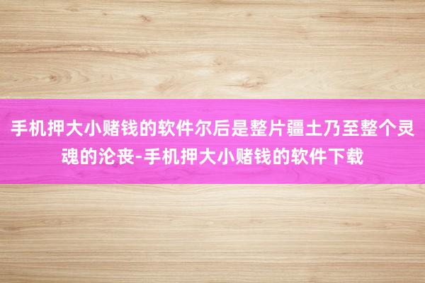 手机押大小赌钱的软件尔后是整片疆土乃至整个灵魂的沦丧-手机押大小赌钱的软件下载