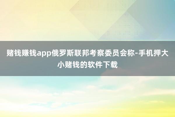赌钱赚钱app俄罗斯联邦考察委员会称-手机押大小赌钱的软件下载