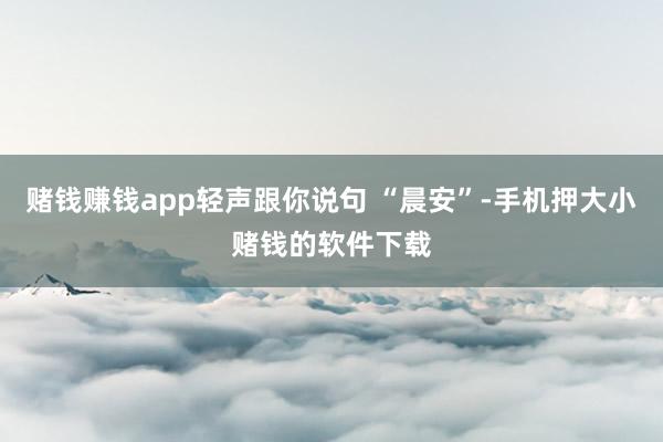赌钱赚钱app轻声跟你说句 “晨安”-手机押大小赌钱的软件下载