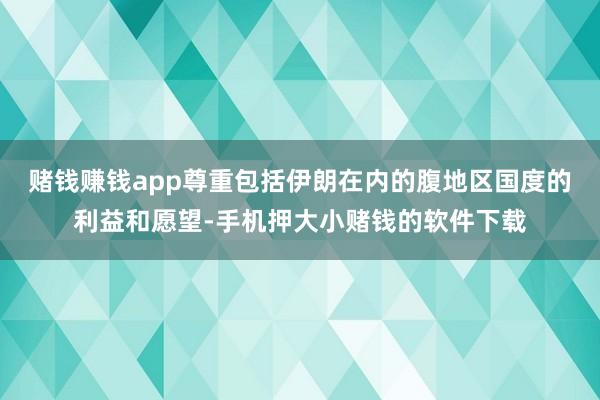 赌钱赚钱app尊重包括伊朗在内的腹地区国度的利益和愿望-手机押大小赌钱的软件下载