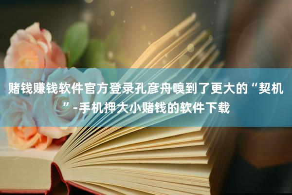 赌钱赚钱软件官方登录孔彦舟嗅到了更大的“契机”-手机押大小赌钱的软件下载