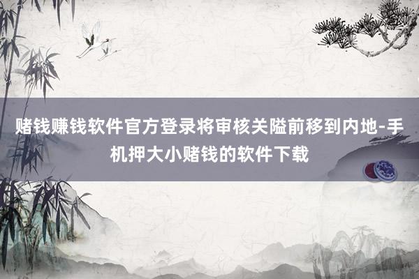 赌钱赚钱软件官方登录将审核关隘前移到内地-手机押大小赌钱的软件下载