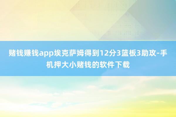 赌钱赚钱app埃克萨姆得到12分3篮板3助攻-手机押大小赌钱的软件下载