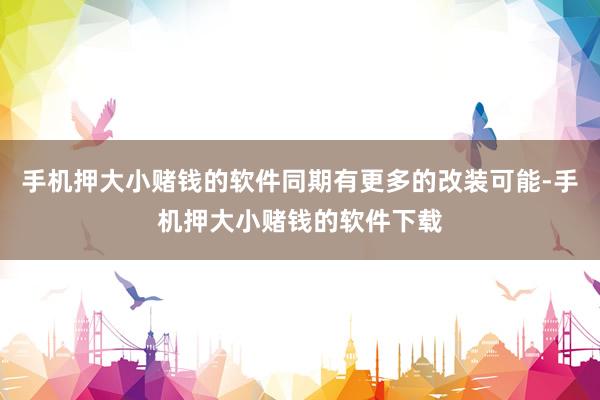手机押大小赌钱的软件同期有更多的改装可能-手机押大小赌钱的软件下载