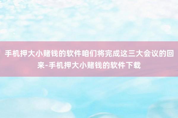 手机押大小赌钱的软件咱们将完成这三大会议的回来-手机押大小赌钱的软件下载