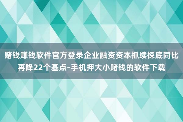 赌钱赚钱软件官方登录企业融资资本抓续探底同比再降22个基点-手机押大小赌钱的软件下载