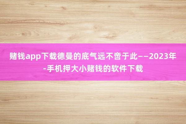 赌钱app下载德曼的底气远不啻于此——2023年-手机押大小赌钱的软件下载