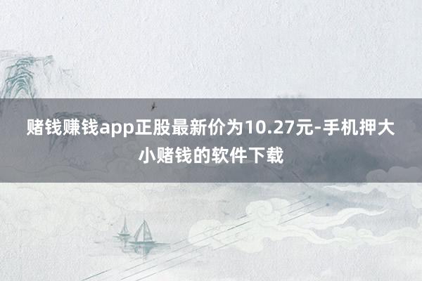 赌钱赚钱app正股最新价为10.27元-手机押大小赌钱的软件下载
