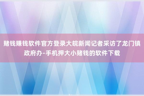 赌钱赚钱软件官方登录大皖新闻记者采访了龙门镇政府办-手机押大小赌钱的软件下载