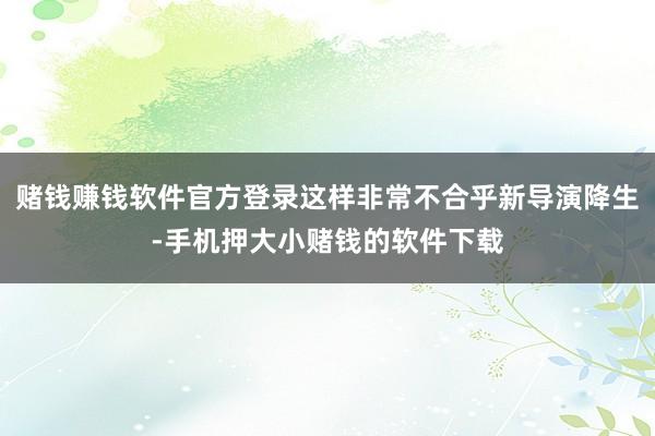赌钱赚钱软件官方登录这样非常不合乎新导演降生-手机押大小赌钱的软件下载