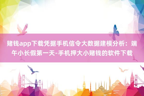 赌钱app下载凭据手机信令大数据建模分析：端午小长假第一天-手机押大小赌钱的软件下载