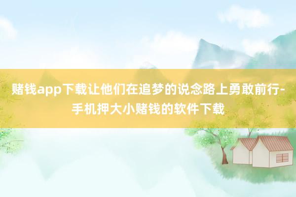 赌钱app下载让他们在追梦的说念路上勇敢前行-手机押大小赌钱的软件下载