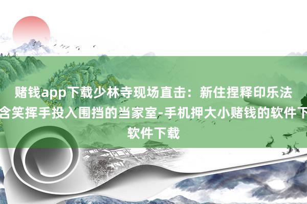 赌钱app下载少林寺现场直击：新住捏释印乐法师含笑挥手投入围挡的当家室-手机押大小赌钱的软件下载