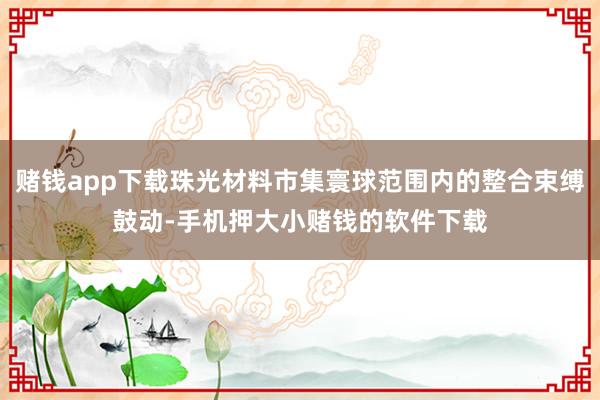 赌钱app下载珠光材料市集寰球范围内的整合束缚鼓动-手机押大小赌钱的软件下载
