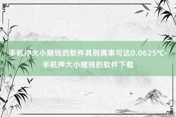 手机押大小赌钱的软件其别离率可达0.0625℃-手机押大小赌钱的软件下载