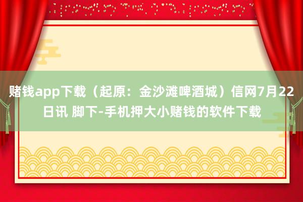 赌钱app下载（起原：金沙滩啤酒城）信网7月22日讯 脚下-手机押大小赌钱的软件下载