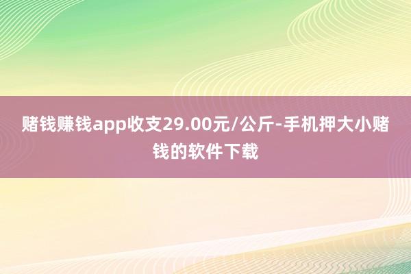 赌钱赚钱app收支29.00元/公斤-手机押大小赌钱的软件下载