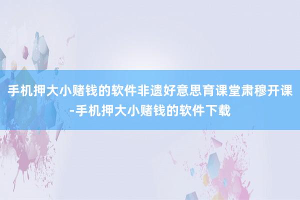 手机押大小赌钱的软件非遗好意思育课堂肃穆开课-手机押大小赌钱的软件下载